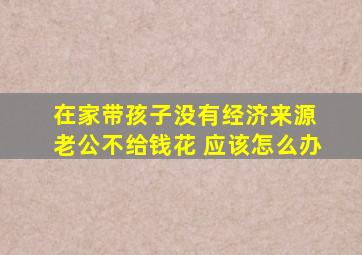 在家带孩子没有经济来源 老公不给钱花 应该怎么办